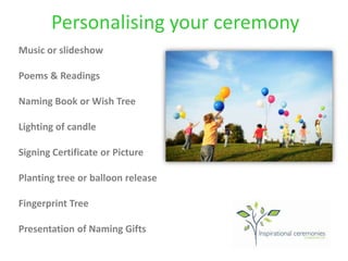 Personalising your ceremony
Music or slideshow
Poems & Readings
Naming Book or Wish Tree
Lighting of candle
Signing Certificate or Picture
Planting tree or balloon release
Fingerprint Tree
Presentation of Naming Gifts
 