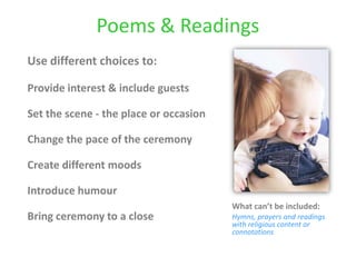 Poems & Readings
Use different choices to:
Provide interest & include guests
Set the scene - the place or occasion
Change the pace of the ceremony
Create different moods
Introduce humour
Bring ceremony to a close
What can’t be included:
Hymns, prayers and readings
with religious content or
connotations
 