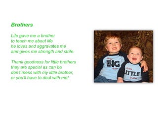 Brothers
Life gave me a brother
to teach me about life
he loves and aggravates me
and gives me strength and strife.
Thank goodness for little brothers
they are special as can be
don't mess with my little brother,
or you'll have to deal with me!
 