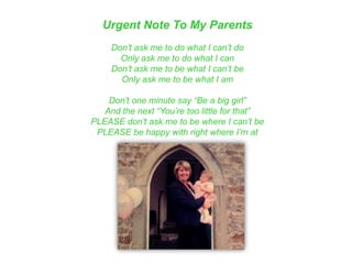 Urgent Note To My Parents
Don‟t ask me to do what I can‟t do
Only ask me to do what I can
Don‟t ask me to be what I can‟t be
Only ask me to be what I am
Don‟t one minute say “Be a big girl”
And the next “You‟re too little for that”
PLEASE don‟t ask me to be where I can‟t be
PLEASE be happy with right where I‟m at
 