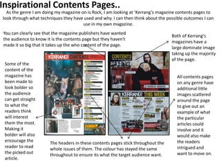 Inspirational Contents Pages..
  As the genre I am doing my magazine on is Rock, I am looking at ‘Kerrang’s magazine contents pages to
look through what techniques they have used and why. I can then think about the possible outcomes I can
                                       use in my own magazine.
You can clearly see that the magazine publishers have wanted
                                                                                  Both of Kerrang's
the audience to know it is the contents page but they haven't
                                                                                  magazines have a
made it so big that it takes up the who content of the page.
                                                                                  large dominate image
                                                                                  taking up the majority
                                                                                  of the page.
 Some of the
 content of the
 magazine has                                                                        All contents pages
 been made to                                                                        on any genre have
 look bolder so                                                                      additional little
 the audience                                                                        images scattered
 can get straight                                                                    around the page
 to what the                                                                         to give out an
 readers think                                                                       example of what
 will interest                                                                       the particular
 them the most.                                                                      articles could
 Making it                                                                           involve and it
 bolder will also                                                                    would also make
 encourage the         The headers in these contents pages stick throughout the      the readers
 reader to read        whole issues of them. The colour has stayed the same          intrigued and
 the picked out        throughout to ensure its what the target audience want.       want to move on.
 article.
 