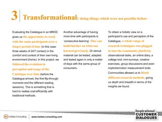 3 Transformational: doing things which were not possible before
Evaluating the Catalogue in an MROC
gives us the opportunity to work
with the same participants over a
longer period of time (in this case:
three weeks of 24/7 contact) in the
comfort and context of their own living
environment (home). In this project, we
followed the evolution in
perception and usage of the
Catalogue over time (before the
Catalogue arrived, the first flip-through
moments and the different reading
sessions). This is something that is
hard to realise cost-efficiently with
traditional methods.
Another advantage of having
more time with participants is
‘consecutive learning’. One can
build further on what one
learned previously. Or stimuli
material can be tested, adapted
and tested again in only a matter
of days with the same group of
consumers.
To obtain a holistic view on a
participant’s use and perception of the
Catalogue, a whole range of
research techniques was plugged
in into the community platform:
observational tasks, an online diary, a
collage tool, mini-surveys, creative
exercises, group discussions and even
implicit/emotion measurement tools.
Communities allowed us to blend
different research methods, giving
us depth and breadth in terms of the
insights we found.
 