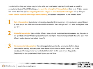 In order to bring fresh and unique insights to the table and to get a valid, clear and holistic view on people’s
perception and use of the 2013 Catalogue, we used the principle of ‘triangulation’ (Guin et al, 2012) to create a
true Fusion Research tool: investigating the same subject or issue from different angles and by doing so
create a more adequate and deeper understanding. We applied ‘triangulation’ on five different levels:
1 Data triangulation: by including both existing, lapsed and non-customers in the evaluation, we get data on
all three groups and a full view on how different receivers of the Catalogue react to it: what do they feel, think
and do?
2 Method triangulation: by combining different observational, qualitative (both interviewing and discussions)
and quantitative research techniques (both explicit and implicit measurement) we tackle the same issue from
different angles, leading to a holistic view of it.
3 Environmental triangulation: the mobile application used on the community platform allows
participants to not only take part on the main research platform from behind their PC, but to also
provide us with more personal and contextual information - in this case on how they use the
Catalogue on a day-to-day basis in their homes and over time.
 