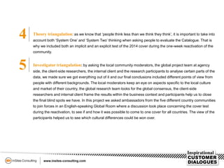 4 Theory triangulation: as we know that ‘people think less than we think they think’, it is important to take into
account both ‘System One’ and ‘System Two’ thinking when asking people to evaluate the Catalogue. That is
why we included both an implicit and an explicit test of the 2014 cover during the one-week reactivation of the
community.
5 Investigator triangulation: by asking the local community moderators, the global project team at agency
side, the client-side researchers, the internal client and the research participants to analyse certain parts of the
data, we made sure we got everything out of it and our final conclusions included different points of view from
people with different backgrounds. The local moderators keep an eye on aspects specific to the local culture
and market of their country, the global research team looks for the global consensus, the client-side
researchers and internal client frame the results within the business context and participants help us to close
the final blind spots we have. In this project we asked ambassadors from the five different country communities
to join forces in an English-speaking Global Room where a discussion took place concerning the cover test
during the reactivation, to see if and how it was possible to come to one cover for all countries. The view of the
participants helped us to see which cultural differences could be won over.
 