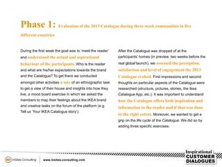 Phase 1: Evaluation of the 2013 Catalogue during three-week communities in five
different countries
During the first week the goal was to ‘meet the reader’
and understand the actual and aspirational
behaviour of the participants. Who is the reader
and what are his/her expectations towards the brand
and the Catalogue? To get there we conducted
amongst other activities a mix of an ethnographic task
to get a view of their house and insights into how they
live, a mood board exercise in which we asked the
members to map their feelings about the IKEA brand
and creative tasks on the forum of the platform (e.g.
Tell us ‘Your IKEA Catalogue story’).
After the Catalogue was dropped of at the
participants’ homes (in preview, two weeks before the
real global launch), we assessed the perception,
satisfaction and level of engagement the 2013
Catalogue evoked. First impressions and second
thoughts on particular aspects of the Catalogue were
researched (structure, pictures, stories, the Ikea
Catalogue App, etc.). It was important to understand
how the Catalogue offers both inspiration and
information to the reader and if that was done
to the right extent. Moreover, we wanted to get a
grip on the life cycle of the Catalogue. We did so by
adding three specific exercises:
 