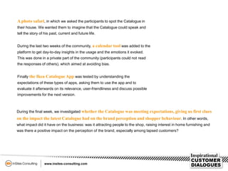 A photo safari, in which we asked the participants to spot the Catalogue in
their house. We wanted them to imagine that the Catalogue could speak and
tell the story of his past, current and future life.
During the last two weeks of the community, a calendar tool was added to the
platform to get day-to-day insights in the usage and the emotions it evoked.
This was done in a private part of the community (participants could not read
the responses of others), which aimed at avoiding bias.
Finally the Ikea Catalogue App was tested by understanding the
expectations of these types of apps, asking them to use the app and to
evaluate it afterwards on its relevance, user-friendliness and discuss possible
improvements for the next version.
During the final week, we investigated whether the Catalogue was meeting expectations, giving us first clues
on the impact the latest Catalogue had on the brand perception and shopper behaviour. In other words,
what impact did it have on the business: was it attracting people to the shop, raising interest in home furnishing and
was there a positive impact on the perception of the brand, especially among lapsed customers?
 