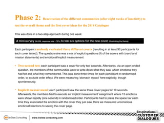 Phase 2: Reactivation of the different communities (after eight weeks of inactivity) to
test the overall theme and the first cover ideas for the 2014 Catalogue
This was done in a two-step approach during one week:
A mini-survey (N=226, response rate > 70%) to test six options for the new cover (illustrating the theme)
Each participant randomly evaluated three different covers (resulting in at least 90 participants for
each cover tested). The questionnaire was a mix of explicit questions (fit of the covers with brand and
mission statements) and emotional/implicit measurement:
• Two-second test: each participant saw a cover for only two seconds. Afterwards, via an open-ended
question, the members of the communities were to write down what they saw, which emotions they
had felt and what they remembered. This was done three times for each participant in randomised
order, to exclude order effect. We were measuring ‘stomach impact’ here explicitly, though
spontaneously.
• Implicit measurement: each participant saw the same three cover pages for 10 seconds.
Afterwards, the members had to execute an ‘implicit measurement’ assignment where 15 emotions
were shown rapidly (one second) in randomised order. Participants had to press the space bar each
time they associated the emotion with the cover they just saw. Here we measured unconscious
emotional reactions to seeing the cover page.
 