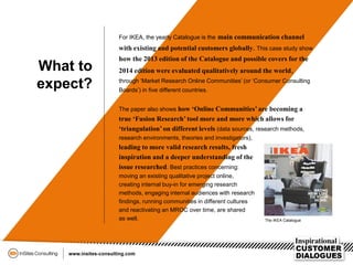 The paper also shows how ‘Online Communities’ are becoming a
true ‘Fusion Research’ tool more and more which allows for
‘triangulation’on different levels (data sources, research methods,
research environments, theories and investigators),
leading to more valid research results, fresh
inspiration and a deeper understanding of the
issue researched. Best practices concerning:
moving an existing qualitative project online,
creating internal buy-in for emerging research
methods, engaging internal audiences with research
findings, running communities in different cultures
and reactivating an MROC over time, are shared
as well.
What to
expect?
For IKEA, the yearly Catalogue is the main communication channel
with existing and potential customers globally. This case study show
how the 2013 edition of the Catalogue and possible covers for the
2014 edition were evaluated qualitatively around the world,
through ‘Market Research Online Communities’ (or ‘Consumer Consulting
Boards’) in five different countries.
The IKEA Catalogue
 
