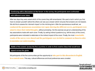 Continuing with a discussion on the forum: in the survey, the participants were confronted
with different cover ideas
After two days they were asked which of the covers they still remembered. We used a tool in which you first
have to answer yourself, before the others can see your answer (which ensures that answers are not biased).
We did this to assess the ‘stomach impact’ on the mid-long term. After the spontaneous recall test, we
conducted the spontaneous associations test: upon showing the different covers, participants were
asked to share their initial thoughts, without prompting. Via this exercise we got an understanding of the
key associations made with each cover. Finally, by asking indirect questions (e.g. tell the story of the cover),
participants were motivated to elaborate on the indirect impact of the cover. Finally, the most remarkable
results of the survey were shared and the participants were invited to comment on them in order
to maximise our understanding.
‘Battle of the covers’ across the five countries in order to find creative ideas that would have
appeal across the globe
All participants of the five communities got the opportunity to take part in this discussion in English
in a central room. This way, cultural differences and local preferences were unveiled.
 