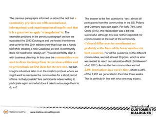 The previous paragraphs informed us about the fact that a
community provides one with automational,
informational and transformational benefits and that
it is a great tool to apply ‘triangulation’to. The
examples provided in the previous paragraph on how we
evaluated the 2013 Catalogue and pre-tested the themes
and cover for the 2014 edition show that it can be a handy
tool while creating a new Catalogue as well. A community
does not need to be ‘always-on’. You can perfectly align it
with business planning. In this case the communities were
used to draw learnings from the previous edition and
to get feedback on first ideas for the new one. We can
imagine situations later on in the creation process where we
might want to reactivate the communities for a short period
of time. Is that possible? Are participants indeed willing to
participate again and what does it take to encourage them to
do so?
The answer to the first question is ‘yes’: almost all
participants from the communities in the US, Poland
and Germany took part again. For Italy (78%) and
China (70%), the reactivation was a bit less
successful, although this was neither expected nor
communicated at the start of the community.
Cultural differences in commitment are
probably at the basis of the lower numbers in
both countries. For all the questions on the different
communities, we had at least 30 posts, which is what
we needed to reach our saturation effect (Schillewaert
et al, 2011). Across the five communities we had
2,807 interactions in a week’s time, which is 38%
of the 7,261 we generated in the initial three weeks.
This is perfectly in line with what one may expect.
 
