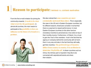1 Reason to participate: intrinsic vs. extrinsic motivation
From the first e-mail invitation for joining the
community onwards, it needs to be clear
what is in it for the participants. In
almost all countries, the main reason to
participate is the possibility to have an
influence on the future of a brand or a
product.
We also noticed that some countries are more
extrinsically motivated than others. This is especially
the case in the US and in Eastern European countries, but
for different reasons. Americans consider it normal that
there is a payment to reward performance. In most
Eastern European countries on the other hand an
(monetary) incentive is perceived as a nice extra on top of
their monthly income. Furthermore, in Poland, it is a must
to gain the ‘trust’ of the members - trust in the fact that the
agency or company behind the community will not harm
them in any way and also in the fact that they will really
get their incentive. The preferred type of incentive
differs from country to country. It is an illusion to
think that ‘PayPal fits all’. In Asian countries such as
China, the intrinsic part is important: they like to be
connected with aspirational brands and share
their wisdom.
 