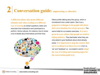 2 Conversation guide: empowering vs. directive
A different culture also means different
attitudes and values, leading to a different
way of reacting to certain questions, tasks and
exercises that moderators want participants to
perform. Some cultures, for instance, love to share
a lot of details about themselves and their lives.
Others prefer talking about the group, which is
considered to be a safer option. See it as a
projective technique to let people talk about
their own situation, free of any pressure. The
same holds for co-creation exercises. It is not a
given in every culture that people are used to
taking initiative. They feel better when they are
only asked to give feedback about what already
exists. It is important to map the country that
one is working in on those two axes (‘me’ vs.
‘we’ and ‘feedback’ vs. ‘co-creation’) and to adapt
the way of writing and (re)mixing topics for
the conversation guide to it.
 
