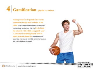 4 Gamification: playful vs. serious
Adding elements of ‘gamification’to the
community brings more richness to the
table. In our research-on-research among our
moderators, we learned that the level of and
the intensity with which you gamify your
‘Consumer Consulting Board’ need to
differ between countries. In Germany, for
example, it is wise to limit it to a minimal level as
it is culturally less accepted.
 