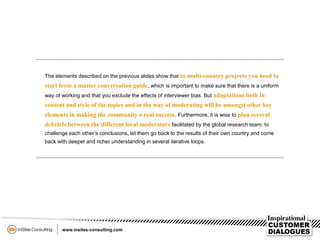 The elements described on the previous slides show that in multi-country projects you need to
start from a master conversation guide, which is important to make sure that there is a uniform
way of working and that you exclude the effects of interviewer bias. But adaptations both in
content and style of the topics and in the way of moderating will be amongst other key
elements in making the community a real success. Furthermore, it is wise to plan several
debriefs between the different local moderators facilitated by the global research team: to
challenge each other’s conclusions, let them go back to the results of their own country and come
back with deeper and richer understanding in several iterative loops.
 