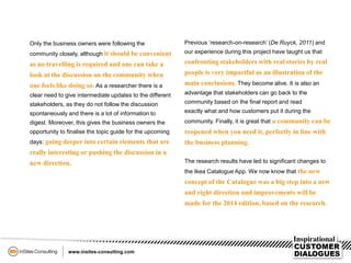 Only the business owners were following the
community closely, although it should be convenient
as no travelling is required and one can take a
look at the discussion on the community when
one feels like doing so. As a researcher there is a
clear need to give intermediate updates to the different
stakeholders, as they do not follow the discussion
spontaneously and there is a lot of information to
digest. Moreover, this gives the business owners the
opportunity to finalise the topic guide for the upcoming
days: going deeper into certain elements that are
really interesting or pushing the discussion in a
new direction.
Previous ‘research-on-research’ (De Ruyck, 2011) and
our experience during this project have taught us that
confronting stakeholders with real stories by real
people is very impactful as an illustration of the
main conclusions. They become alive. It is also an
advantage that stakeholders can go back to the
community based on the final report and read
exactly what and how customers put it during the
community. Finally, it is great that a community can be
reopened when you need it, perfectly in line with
the business planning.
The research results have led to significant changes to
the Ikea Catalogue App. We now know that the new
concept of the Catalogue was a big step into a new
and right direction and improvements will be
made for the 2014 edition, based on the research.
 