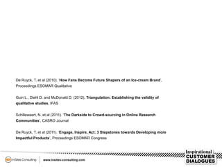 De Ruyck, T. et al (2010). ‘How Fans Become Future Shapers of an Ice-cream Brand’,
Proceedings ESOMAR Qualitative
Guin L., Diehl D. and McDonald D. (2012), Triangulation: Establishing the validity of
qualitative studies, IFAS
Schillewaert, N. et al (2011). ‘The Darkside to Crowd-sourcing in Online Research
Communities’, CASRO Journal
De Ruyck, T. et al (2011). ‘Engage, Inspire, Act: 3 Stepstones towards Developing more
Impactful Products’, Proceedings ESOMAR Congress
 