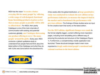 IKEA has the vision ‘to create a better
everyday life for many people’ by ‘offering
a wide range of well-designed, functional
home furnishing products at prices so low
that as many people as possible will be able
to afford them’. For IKEA, their yearly
Catalogue is one of the main channels of
communication with existing and potential
customers globally: one Catalogue showcasing
one product offering to serve ‘the many
people’ around the globe. Every year, IKEA
conducts a ‘global’ qualitative study to
understand how people feel and think about the
latest edition of the Catalogue and what they do
with it (this was done before the actual launch).
A few weeks after the global distribution, a large quantitative
study was conducted to evaluate the new edition on key
performance indicators, to measure the impact it had in
the market and to benchmark the performance with
previous editions. The findings of these studies serve as input
for the creative team that works on the latest edition.
For the 2013 edition, significant changes were made to
the format (slightly bigger), content (offering more inspiration
pages, including more storytelling and a different way of
picturing the products) and structure of the Catalogue (Figure
1). Furthermore, a complementary mobile application was
launched. These structural changes made it even more
important to deeply understand people’s emotional and
rational reactions to the latest edition.
 