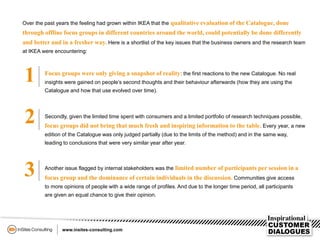3
2
1
Over the past years the feeling had grown within IKEA that the qualitative evaluation of the Catalogue, done
through offline focus groups in different countries around the world, could potentially be done differently
and better and in a fresher way. Here is a shortlist of the key issues that the business owners and the research team
at IKEA were encountering:
Focus groups were only giving a snapshot of reality: the first reactions to the new Catalogue. No real
insights were gained on people’s second thoughts and their behaviour afterwards (how they are using the
Catalogue and how that use evolved over time).
Secondly, given the limited time spent with consumers and a limited portfolio of research techniques possible,
focus groups did not bring that much fresh and inspiring information to the table. Every year, a new
edition of the Catalogue was only judged partially (due to the limits of the method) and in the same way,
leading to conclusions that were very similar year after year.
Another issue flagged by internal stakeholders was the limited number of participants per session in a
focus group and the dominance of certain individuals in the discussion. Communities give access
to more opinions of people with a wide range of profiles. And due to the longer time period, all participants
are given an equal chance to give their opinion.
 