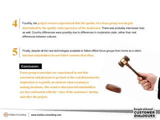 5
4 Fourthly, the project owners experienced that the quality of a focus group was largely
determined by the quality and experience of the moderator. There was probably interviewer bias
as well. Country differences were possibly due to differences in moderation style, rather than real
differences between cultures.
Finally, despite all the new technologies available to follow offline focus groups from home as a client,
internal stakeholders do not follow sessions that often.
Focus group transcripts are experienced as not that
convenient and pleasant to go back to the real discussion for
inspiration or to justify an element when creating or
making decisions. The result is that internal stakeholders
are less confronted with the ‘voice of the customers’ during
and after the project.
Conclusion:
 