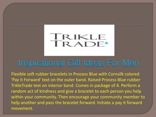 Flexible soft rubber bracelets in Process Blue with Cornsilk colored
'Pay it Forward' text on the outer band. Raised Process Blue rubber
TrikleTrade text on interior band. Comes in package of 4. Perform a
random act of kindness and give a bracelet to each person you help
within your community. Then encourage your community member to
help another and pass the bracelet forward. Initiate a pay it forward
movement.
 