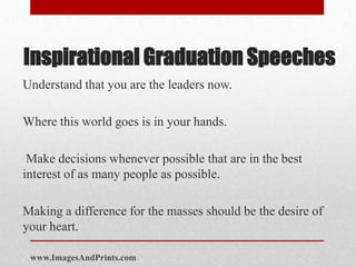 Inspirational Graduation Speeches
Understand that you are the leaders now.

Where this world goes is in your hands.

 Make decisions whenever possible that are in the best
interest of as many people as possible.

Making a difference for the masses should be the desire of
your heart.

 www.ImagesAndPrints.com
 