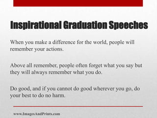 Inspirational Graduation Speeches
When you make a difference for the world, people will
remember your actions.

Above all remember, people often forget what you say but
they will always remember what you do.

Do good, and if you cannot do good wherever you go, do
your best to do no harm.


 www.ImagesAndPrints.com
 
