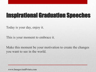 Inspirational Graduation Speeches
Today is your day, enjoy it.

This is your moment to embrace it.

Make this moment be your motivation to create the changes
you want to see in the world.




 www.ImagesAndPrints.com
 