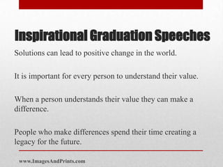 Inspirational Graduation Speeches
Solutions can lead to positive change in the world.

It is important for every person to understand their value.

When a person understands their value they can make a
difference.

People who make differences spend their time creating a
legacy for the future.

 www.ImagesAndPrints.com
 