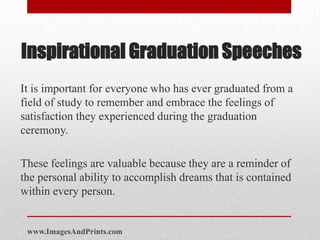 Inspirational Graduation Speeches
It is important for everyone who has ever graduated from a
field of study to remember and embrace the feelings of
satisfaction they experienced during the graduation
ceremony.

These feelings are valuable because they are a reminder of
the personal ability to accomplish dreams that is contained
within every person.


 www.ImagesAndPrints.com
 