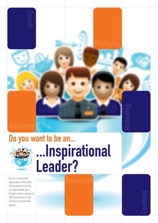 ...Inspirational
Leader?
Do you want to be an...
Growth
Managing
Motivating
Coaching
ResourcesDue to a successful
application of the skills
Enhancement Fund we
are able to offer part
funded master-classes to
SME businesses in the
Yorkshire and Humber
Region.
Marketing
InspirationalLeader2_Layout 1 16/09/2013 11:43 Page 1
 