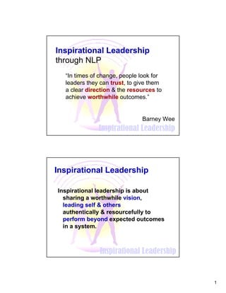 1
Inspirational Leadership
Inspirational Leadership
through NLP
Barney Wee
“In times of change, people look for
leaders they can trust, to give them
a clear direction & the resources to
achieve worthwhile outcomes.”
Inspirational Leadership
Inspirational Leadership
Inspirational leadership is about
sharing a worthwhile vision,
leading self & others
authentically & resourcefully to
perform beyond expected outcomes
in a system.
 