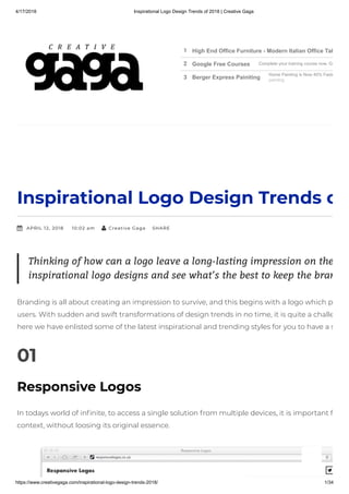 4/17/2018 Inspirational Logo Design Trends of 2018 | Creative Gaga
https://www.creativegaga.com/inspirational-logo-design-trends-2018/ 1/34
Inspirational Logo Design Trends o
APRIL 12, 2018 10:02 am Creative Gaga  SHARE
Branding is all about creating an impression to survive, and this begins with a logo which p
users. With sudden and swift transformations of design trends in no time, it is quite a challe
here we have enlisted some of the latest inspirational and trending styles for you to have a s
01
Responsive Logos
In todays world of in nite, to access a single solution from multiple devices, it is important f
context, without loosing its original essence.
Thinking of how can a logo leave a long-lasting impression on the
inspirational logo designs and see what’s the best to keep the bran
1 High End Office Furniture - Modern Italian Office Tab
2 Google Free Courses Complete your training course now. Ge
3 Berger Express Painiting
Home Painting is Now 40% Faste
painting
 