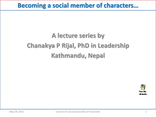 Becoming a social member of characters…
A lecture series by
Chanakya P Rijal, PhD in Leadership
Kathmandu, Nepal
May 28, 2015 1Lecture on social personality of characters
 