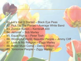 ?   81. Lets Get It Started C Black Eye Peas
?   82. Pick Up The Pieces C Average White Band
?   83. Zombie Nation C Kernkraft 400
?   84. Jammin C Bob Marley
?   85. Equal Rights C Peter Tosh
?   86. Wonderful World, Beautiful People C Jimmy Cliff
?   87. Love Is My Religion C Ziggy Marley
?   88. Better Must Come C Delroy Wilson
?   89. Tomorrow People C Ziggy Marley
 