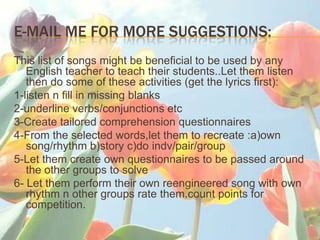 E-MAIL ME FOR MORE SUGGESTIONS:
This list of songs might be beneficial to be used by any
   English teacher to teach their students..Let them listen
   then do some of these activities (get the lyrics first):
1-listen n fill in missing blanks
2-underline verbs/conjunctions etc
3-Create tailored comprehension questionnaires
4-From the selected words,let them to recreate :a)own
   song/rhythm b)story c)do indv/pair/group
5-Let them create own questionnaires to be passed around
   the other groups to solve
6- Let them perform their own reengineered song with own
   rhythm n other groups rate them.count points for
   competition.
 