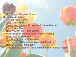 ?  O Fortuna C Carmina Burana
X I believe in Angel
? Orinoco Flow C Enya
? Only Time - Enya
? True to Your Heart C 98 degrees & Stevie Wonder
? Fly C Celine Dione
? Now We Are Free C Lisa Gerard
? When You Say Nothing At All C Ronan Keating
? New Day C Celine Dione
? One Day More C Les Miserables
? The Prayer C Celine Dione & Andrea Bocelli
? Nessun Dorma C Pavarotti *
? Time To Say Goodbye C Sarah Brightman & Andrea Boccelli *
 