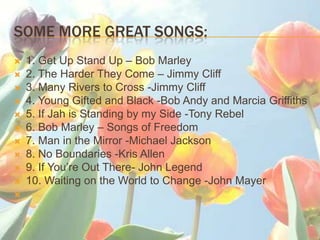 SOME MORE GREAT SONGS:
?   1. Get Up Stand Up C Bob Marley
?   2. The Harder They Come C Jimmy Cliff
?   3. Many Rivers to Cross -Jimmy Cliff
?   4. Young Gifted and Black -Bob Andy and Marcia Griffiths
?   5. If Jah is Standing by my Side -Tony Rebel
?   6. Bob Marley C Songs of Freedom
?   7. Man in the Mirror -Michael Jackson
?   8. No Boundaries -Kris Allen
?   9. If Youre Out There- John Legend
?   10. Waiting on the World to Change -John Mayer
?
 