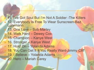 ?   11. Ive Got Soul But Im Not A Soldier -The Killers
?   12. Everybody Is Free To Wear Sunscreen-Baz
    Luhrmann
?   13. One Love C Bob Marley
?   14. Walk Hard C Dewey Cox
?   15. Champion C Kanye West
?   16. Stronger C Kanye West
?   17. Hold On C Yolanda Adams
?   18. You Can Get It If You Really Want-Jimmy Cliff
?   19. I Believe C Yolanda Adams
?   20. Hero C Mariah Carey
 