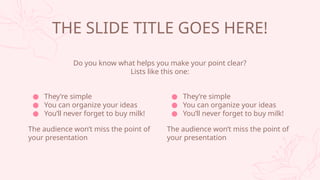  Theyre simple
 You can organize your ideas
 Youll never forget to buy milk!
The audience wont miss the point of
your presentation
THE SLIDE TITLE GOES HERE!
Do you know what helps you make your point clear?
Lists like this one:
 Theyre simple
 You can organize your ideas
 Youll never forget to buy milk!
The audience wont miss the point of
your presentation
 