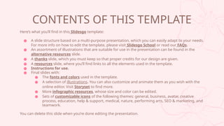 CONTENTS OF THIS TEMPLATE
Heres what youll find in this ݺߣsgo template:
 A slide structure based on a multi-purpose presentation, which you can easily adapt to your needs.
For more info on how to edit the template, please visit ݺߣsgo School or read our FAQs.
 An assortment of illustrations that are suitable for use in the presentation can be found in the
alternative resources slide.
 A thanks slide, which you must keep so that proper credits for our design are given.
 A resources slide, where youll find links to all the elements used in the template.
 Instructions for use.
 Final slides with:
 The fonts and colors used in the template.
 A selection of illustrations. You can also customize and animate them as you wish with the
online editor. Visit Storyset to find more.
 More infographic resources, whose size and color can be edited.
 Sets of customizable icons of the following themes: general, business, avatar, creative
process, education, help & support, medical, nature, performing arts, SEO & marketing, and
teamwork.
You can delete this slide when youre done editing the presentation.
 