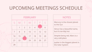 UPCOMING MEETINGS SCHEDULE
FEBRUARY
S M T W T F S
1 2 3 4 5 6
7 8 9 10 11 12 13
14 15 16 17 18 19 20
21 22 23 24 25 26 27
28
NOTES
Mercury is the closest planet
to the Sun
Venus has a beautiful name,
but its terribly hot
Despite being red, Mars is a
very cold place
Jupiter is the biggest planet in
the Solar System
 