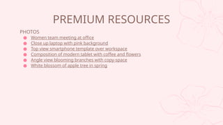 PHOTOS
 Women team meeting at office
 Close up laptop with pink background
 Top view smartphone template over workspace
 Composition of modern tablet with coffee and flowers
 Angle view blooming branches with copy-space
 White blossom of apple tree in spring
PREMIUM RESOURCES
 