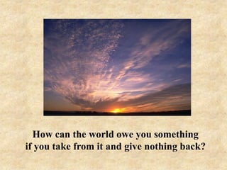 How can the world owe you something
if you take from it and give nothing back?

 
