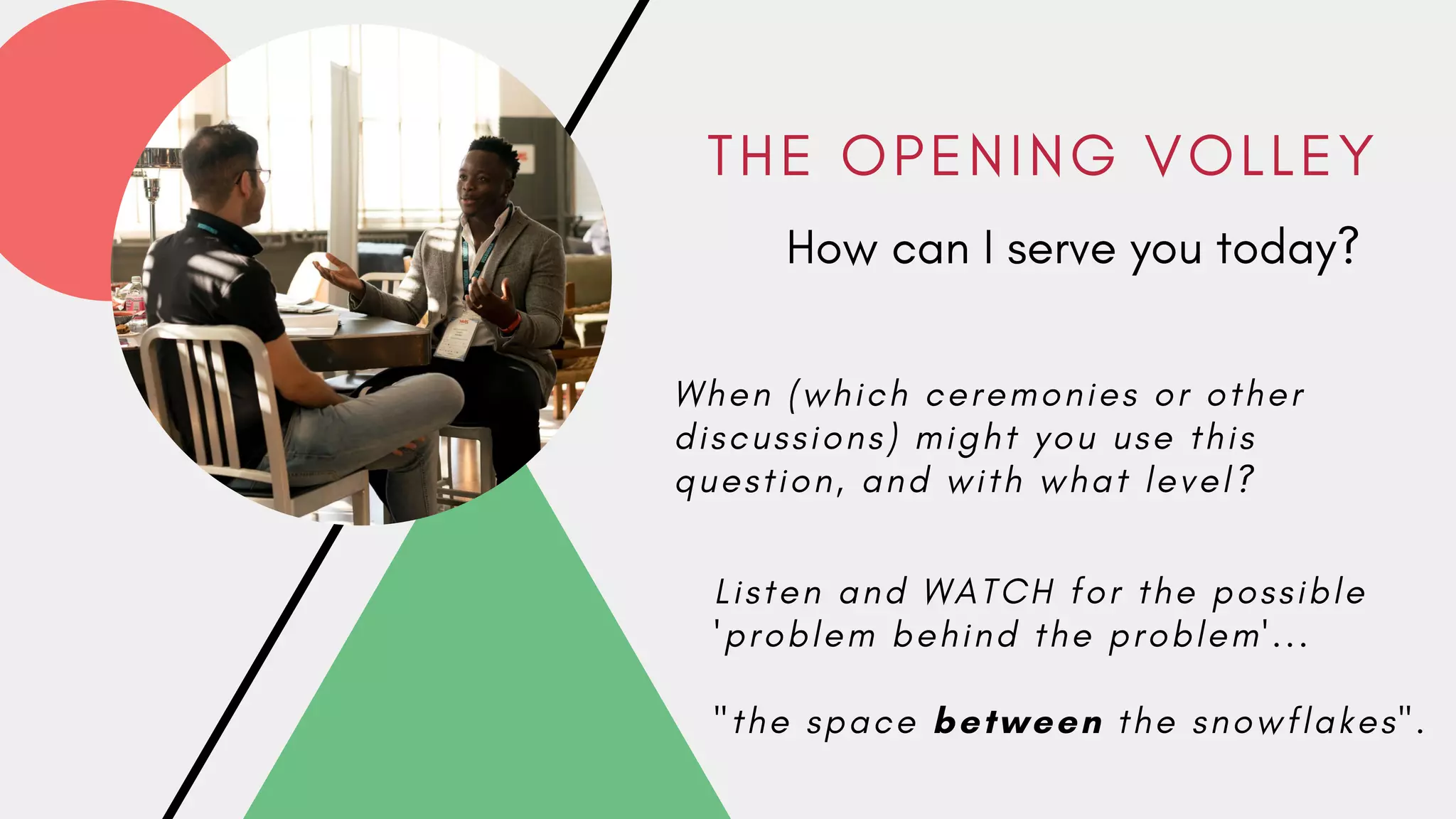 T H E O P E N I N G V O L L E Y
How can I serve you today?
W h e n ( w h i c h c e r e m o n i e s o r o t h e r
d i s c u s s i o n s ) m i g h t y o u u s e t h i s
q u e s t i o n , a n d w i t h w h a t l e v e l ?
L i s t e n a n d W A T C H f o r t h e p o s s i b l e
' p r o b l e m b e h i n d t h e p r o b l e m ' . . .
" t h e s p a c e between t h e s n o w f l a k e s " .
 