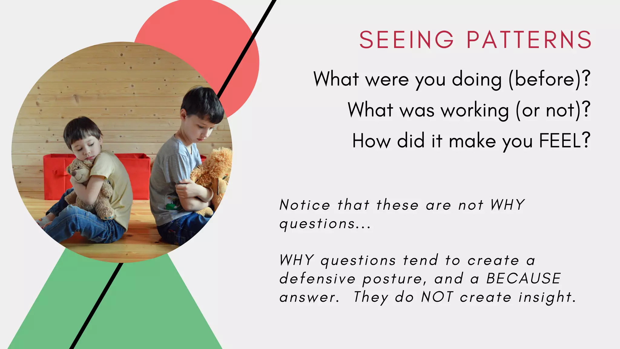 S E E I N G P A T T E R N S
What were you doing (before)?
What was working (or not)?
How did it make you FEEL?
N o t i c e t h a t t h e s e a r e n o t W H Y
q u e s t i o n s . . .
W H Y q u e s t i o n s t e n d t o c r e a t e a
d e f e n s i v e p o s t u r e , a n d a B E C A U S E
a n s w e r . T h e y d o N O T c r e a t e i n s i g h t .
 