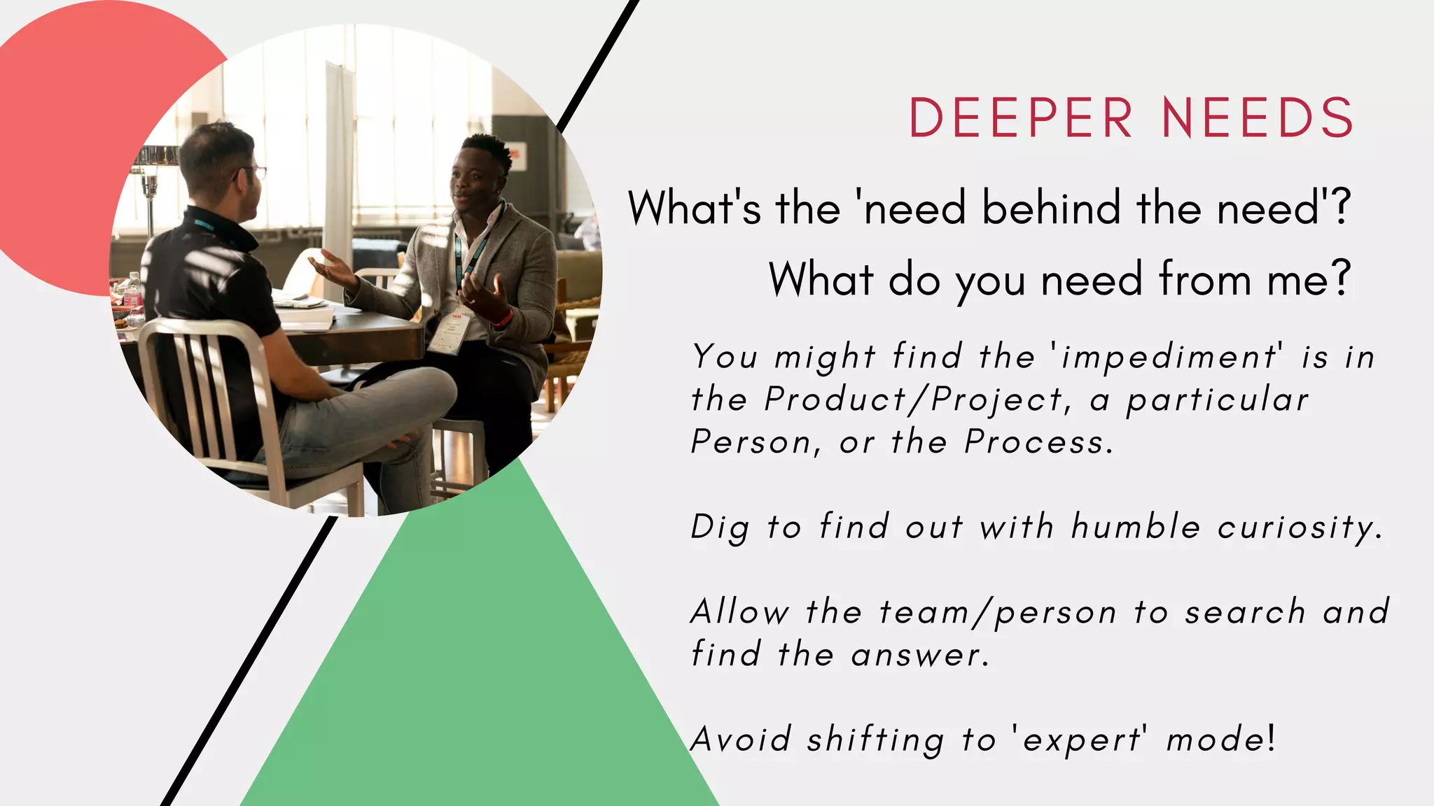 D E E P E R N E E D S
What's the 'need behind the need'?
What do you need from me?
Y o u m i g h t f i n d t h e ' i m p e d i m e n t ' i s i n
t h e P r o d u c t / P r o j e c t , a p a r t i c u l a r
P e r s o n , o r t h e P r o c e s s .
D i g t o f i n d o u t w i t h h u m b l e c u r i o s i t y .
A l l o w t h e t e a m / p e r s o n t o s e a r c h a n d
f i n d t h e a n s w e r .
A v o i d s h i f t i n g t o ' e x p e r t ' m o d e !
 