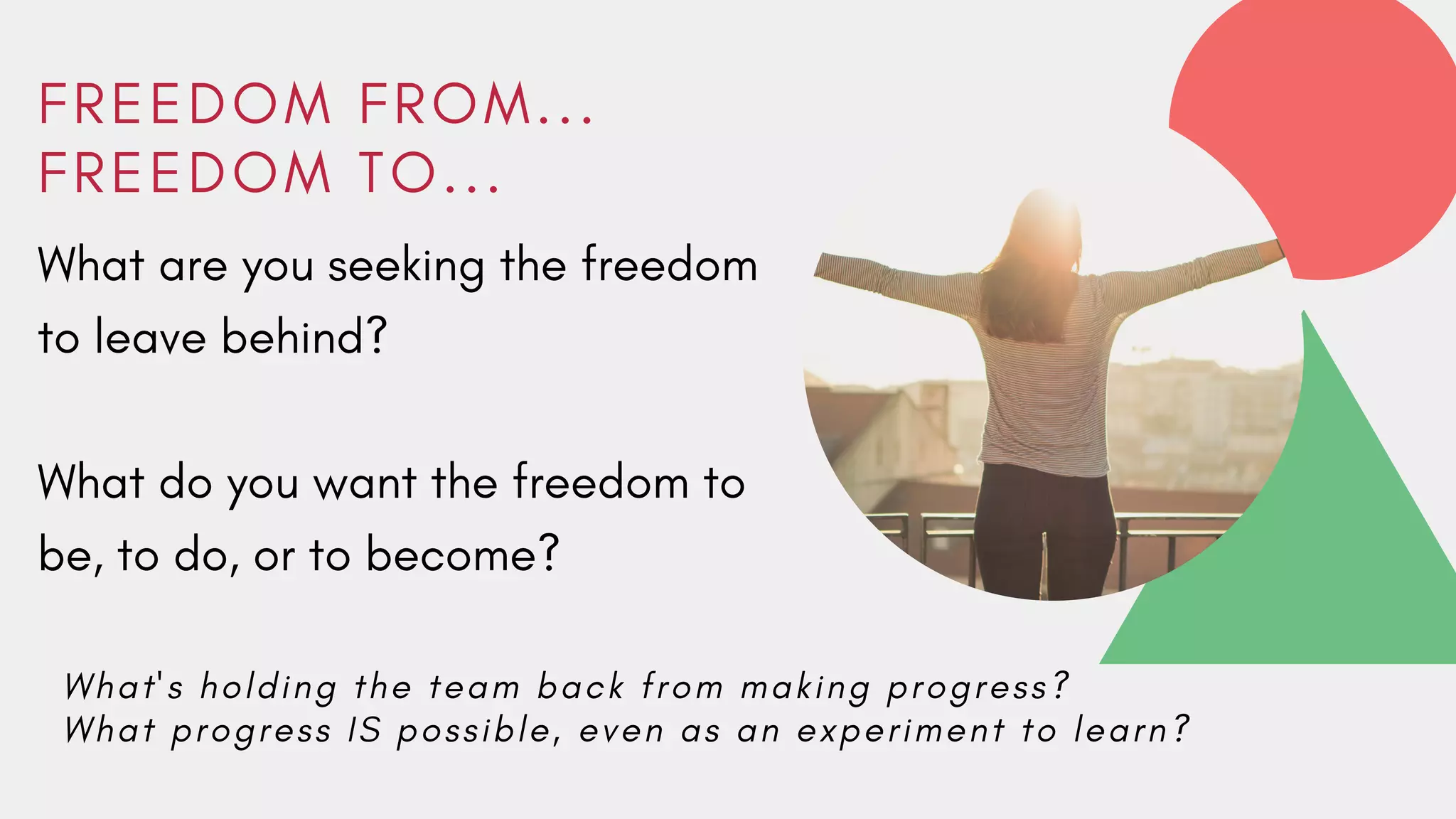F R E E D O M F R O M . . .
F R E E D O M T O . . .
What are you seeking the freedom
to leave behind?
What do you want the freedom to
be, to do, or to become?
W h a t ' s h o l d i n g t h e t e a m b a c k f r o m m a k i n g p r o g r e s s ?
W h a t p r o g r e s s I S p o s s i b l e , e v e n a s a n e x p e r i m e n t t o l e a r n ?
 
