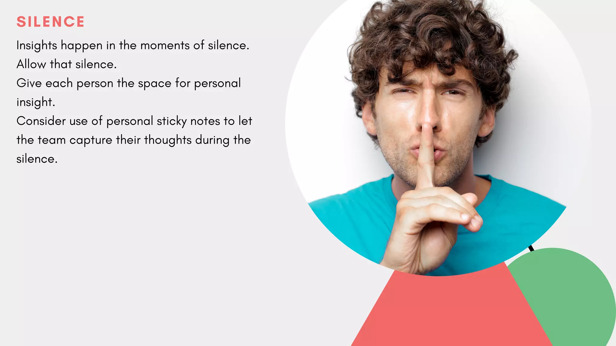 SILENCE
Insights happen in the moments of silence.
Allow that silence.
Give each person the space for personal
insight.
Consider use of personal sticky notes to let
the team capture their thoughts during the
silence.
 