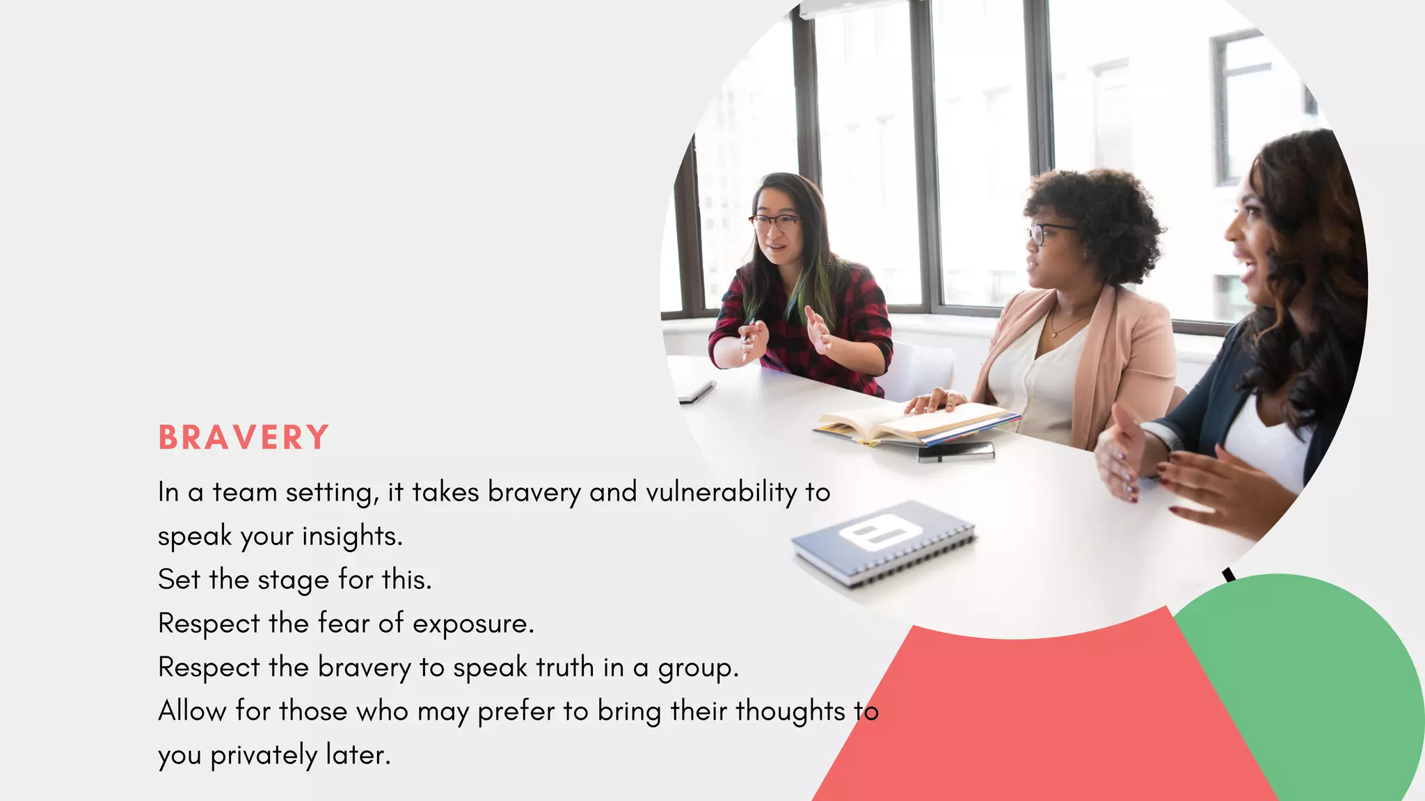 BRAVERY
In a team setting, it takes bravery and vulnerability to
speak your insights.
Set the stage for this.
Respect the fear of exposure.
Respect the bravery to speak truth in a group.
Allow for those who may prefer to bring their thoughts to
you privately later.
 