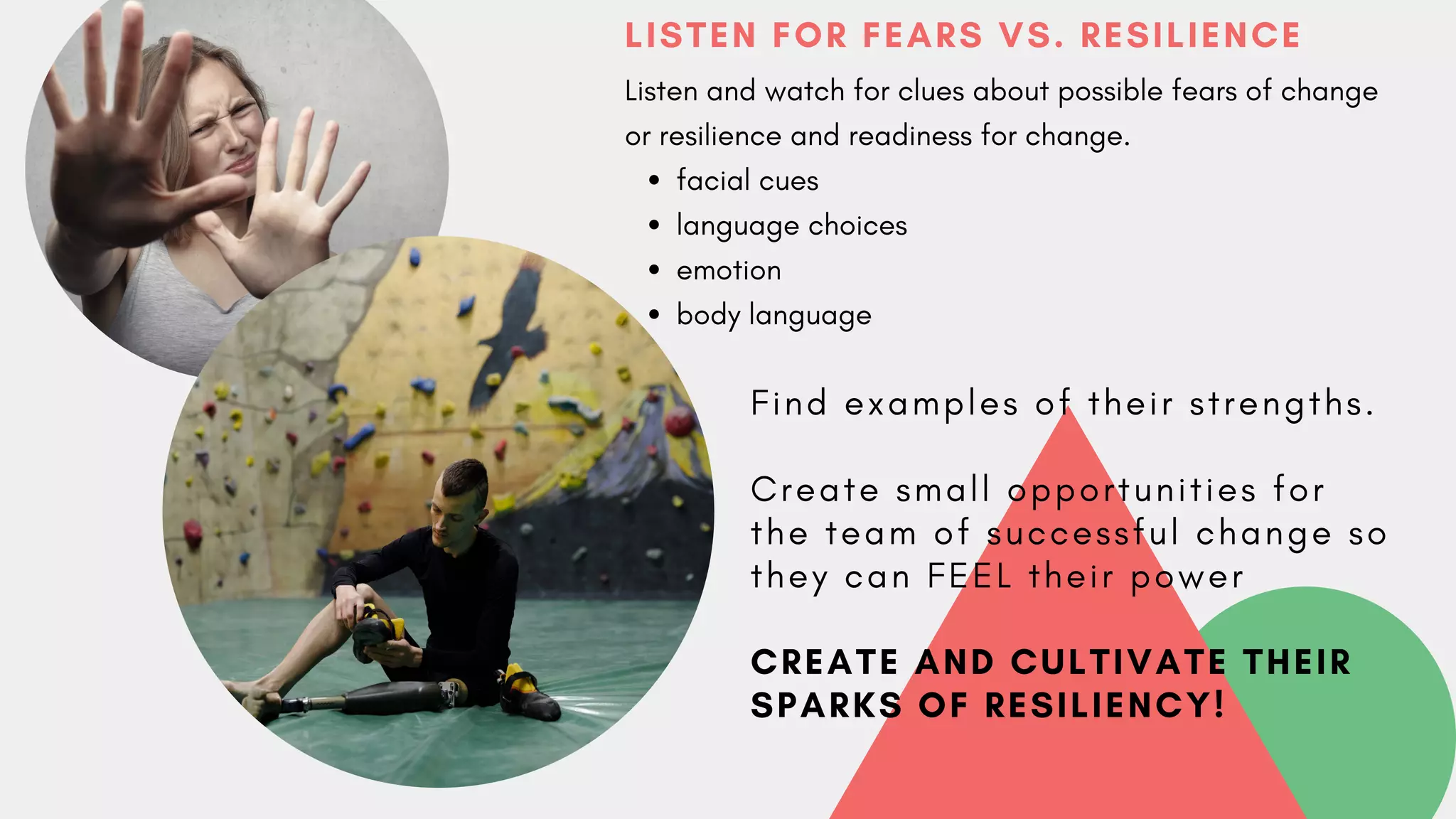 LISTEN FOR FEARS VS. RESILIENCE
facial cues
language choices
emotion
body language
Listen and watch for clues about possible fears of change
or resilience and readiness for change.
F i n d e x a m p l e s o f t h e i r s t r e n g t h s .
C r e a t e s m a l l o p p o r t u n i t i e s f o r
t h e t e a m o f s u c c e s s f u l c h a n g e s o
t h e y c a n F E E L t h e i r p o w e r
CREATE AND CULTIVATE THEIR
SPARKS OF RESILIENCY!
 